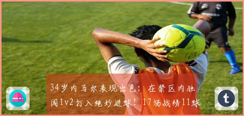 34岁内马尔表现出色：在禁区内独闯1v2打入绝妙进球！17场战绩11球4助攻，全力备战世界杯